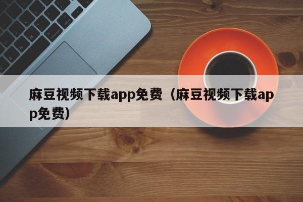 麻豆视频下载app免费(麻豆视频下载app免费)