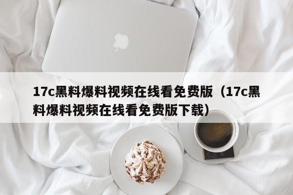 17c黑料爆料视频在线看免费版(17c黑料爆料视频在线看免费版下载)