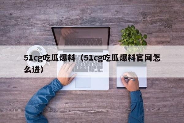51cg吃瓜爆料(51cg吃瓜爆料官网怎么进)
