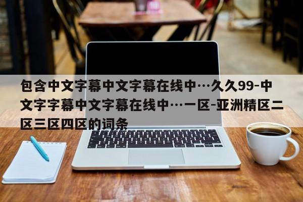 包含中文字幕中文字幕在线中…久久99-中文字字幕中文字幕在线中…一区-亚洲精区二区三区四区的词条