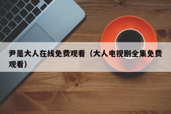 尹是大人在线免费观看(大人电视剧全集免费观看)