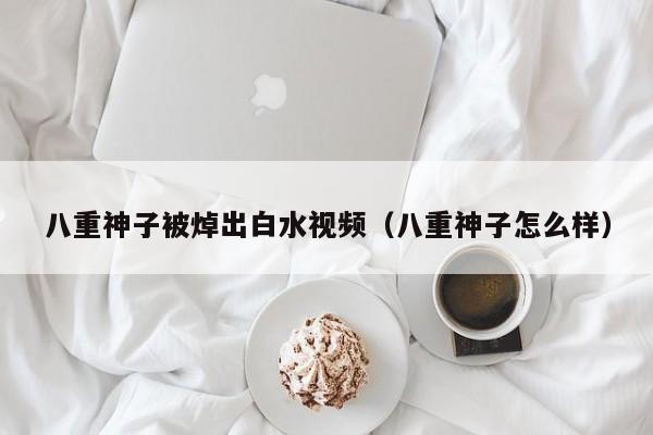 八重神子被焯出白水视频(八重神子怎么样)