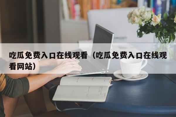 吃瓜免费入口在线观看(吃瓜免费入口在线观看网站)