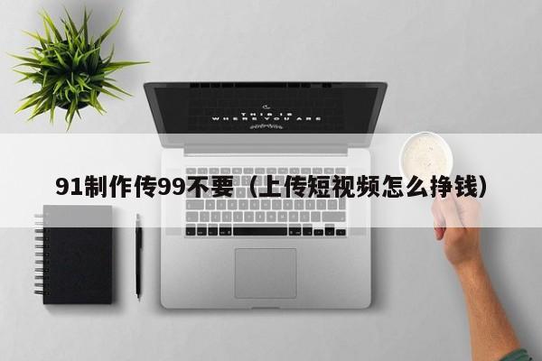 91制作传99不要(上传短视频怎么挣钱)