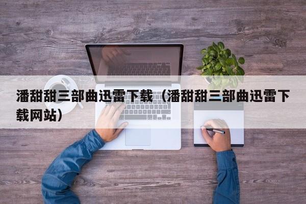 潘甜甜三部曲迅雷下载(潘甜甜三部曲迅雷下载网站)