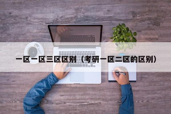 一区一区三区区别(考研一区二区的区别)