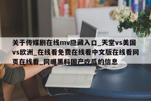 关于传媒剧在线mv隐藏入口_天堂vs美国vs欧洲_在线看免费在线看中文版在线看网页在线看_网曝黑料国产吃瓜的信息